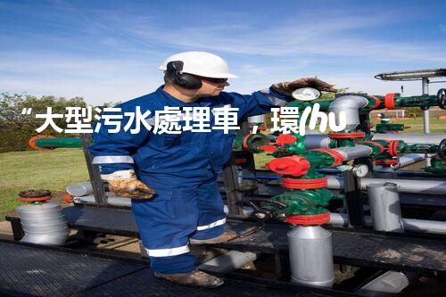 “大型污水處理車，環(huán)保先鋒，守護(hù)碧水藍(lán)天！”